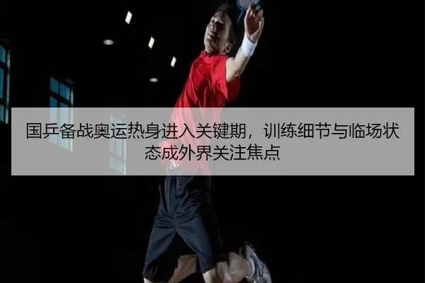国乒备战奥运热身进入关键期，训练细节与临场状态成外界关注焦点
